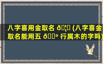 八字喜用金取名 🦉 (八字喜金取名能用五 🐺 行属木的字吗)